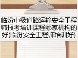 临汾中级道路运输安全工程师报考培训课程哪家机构的好(临汾安全工程师培训好)
