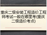 重庆二级安装工程造价工程师考试一般在哪里考(重庆二级造价考点)
