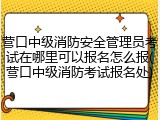 营口中级消防安全管理员考试在哪里可以报名怎么报(营口中级消防考试报名处)