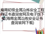 海南初级金属冶炼安全工程师证书查询官网及电子版下载(海南金属冶炼安全证书查询官网下载)