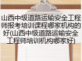 山西中级道路运输安全工程师报考培训课程哪家机构的好(山西中级道路运输安全工程师培训机构哪家好)