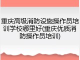 重庆高级消防设施操作员培训学校哪里好(重庆优质消防操作员培训)