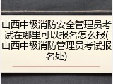 山西中级消防安全管理员考试在哪里可以报名怎么报(山西中级消防管理员考试报名处)