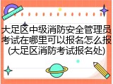 大足区中级消防安全管理员考试在哪里可以报名怎么报(大足区消防考试报名处)