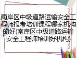 南岸区中级道路运输安全工程师报考培训课程哪家机构的好(南岸区中级道路运输安全工程师培训好机构)