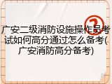 广安二级消防设施操作员考试如何高分通过怎么备考(广安消防高分备考)