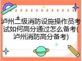 泸州二级消防设施操作员考试如何高分通过怎么备考(泸州消防高分备考)