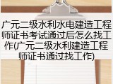 广元二级水利水电建造工程师证书考试通过后怎么找工作(广元二级水利建造工程师证书通过找工作)