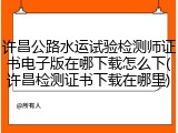 许昌公路水运试验检测师证书电子版在哪下载怎么下(许昌检测证书下载在哪里)