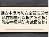 雅安中级消防安全管理员考试在哪里可以报名怎么报(雅安中级消防考试报名处)