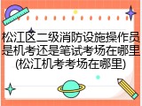 松江区二级消防设施操作员是机考还是笔试考场在哪里(松江机考考场在哪里)