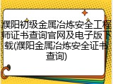 濮阳初级金属冶炼安全工程师证书查询官网及电子版下载(濮阳金属冶炼安全证书查询)