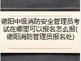 德阳中级消防安全管理员考试在哪里可以报名怎么报(德阳消防管理员报名处)