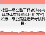 湘潭一级公路工程建造师考试具体有哪些科目和内容(湘潭一级公路建造师考试科目)