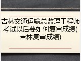 吉林交通运输总监理工程师考试以后要如何复审成绩(吉林复审成绩)