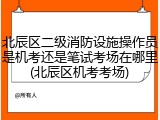 北辰区二级消防设施操作员是机考还是笔试考场在哪里(北辰区机考考场)