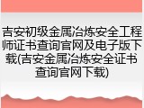 吉安初级金属冶炼安全工程师证书查询官网及电子版下载(吉安金属冶炼安全证书查询官网下载)