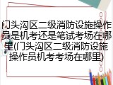 门头沟区二级消防设施操作员是机考还是笔试考场在哪里(门头沟区二级消防设施操作员机考考场在哪里)