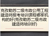 克孜勒苏二级市政公用工程建造师报考培训课程哪家机构的好(克孜勒苏二级市政建造师培训好)