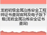 龙岩初级金属冶炼安全工程师证书查询官网及电子版下载(龙岩金属冶炼安全证书查询)