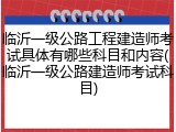临沂一级公路工程建造师考试具体有哪些科目和内容(临沂一级公路建造师考试科目)