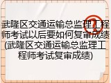 武隆区交通运输总监理工程师考试以后要如何复审成绩(武隆区交通运输总监理工程师考试复审成绩)