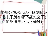 衢州公路水运试验检测师证书电子版在哪下载怎么下(衢州检测证书下载处)