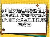 永川区交通运输总监理工程师考试以后要如何复审成绩(永川区交通监理工程师复审成绩)