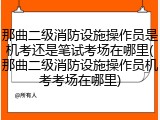那曲二级消防设施操作员是机考还是笔试考场在哪里(那曲二级消防设施操作员机考考场在哪里)