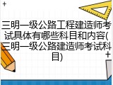 三明一级公路工程建造师考试具体有哪些科目和内容(三明一级公路建造师考试科目)