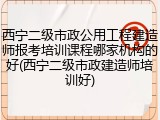 西宁二级市政公用工程建造师报考培训课程哪家机构的好(西宁二级市政建造师培训好)