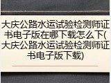大庆公路水运试验检测师证书电子版在哪下载怎么下(大庆公路水运试验检测师证书电子版下载)