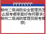 柳州二级消防安全管理员怎么报考哪家最好有何要求(柳州二级消防管理员报考推荐)