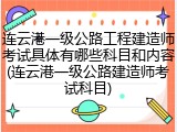 连云港一级公路工程建造师考试具体有哪些科目和内容(连云港一级公路建造师考试科目)