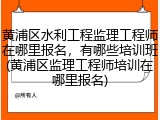 黄浦区水利工程监理工程师在哪里报名,有哪些培训班(黄浦区监理工程师培训在哪里报名)
