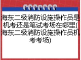 海东二级消防设施操作员是机考还是笔试考场在哪里(海东二级消防设施操作员机考考场)