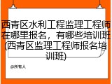 西青区水利工程监理工程师在哪里报名，有哪些培训班(西青区监理工程师报名培训班)