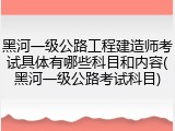 黑河一级公路工程建造师考试具体有哪些科目和内容(黑河一级公路考试科目)
