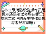 榆林二级消防设施操作员是机考还是笔试考场在哪里(榆林二级消防设施操作员机考考场在哪里)