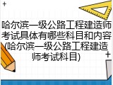 哈尔滨一级公路工程建造师考试具体有哪些科目和内容(哈尔滨一级公路工程建造师考试科目)