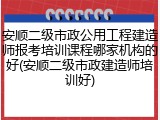 安顺二级市政公用工程建造师报考培训课程哪家机构的好(安顺二级市政建造师培训好)