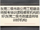 东莞二级市政公用工程建造师报考培训课程哪家机构的好(东莞二级市政建造师培训好机构)