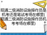 昭通二级消防设施操作员是机考还是笔试考场在哪里(昭通二级消防设施操作员机考考场在哪里)