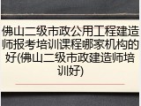 佛山二级市政公用工程建造师报考培训课程哪家机构的好(佛山二级市政建造师培训好)