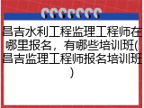 昌吉水利工程监理工程师在哪里报名，有哪些培训班(昌吉监理工程师报名培训班)