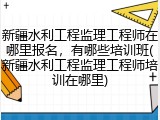新疆水利工程监理工程师在哪里报名，有哪些培训班(新疆水利工程监理工程师培训在哪里)