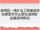 崇明区一级矿业工程建造师在哪里学怎么报名(崇明矿业建造师报名)