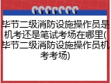 毕节二级消防设施操作员是机考还是笔试考场在哪里(毕节二级消防设施操作员机考考场)