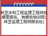 林芝水利工程监理工程师在哪里报名，有哪些培训班(林芝监理工程师报名处)