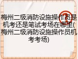 梅州二级消防设施操作员是机考还是笔试考场在哪里(梅州二级消防设施操作员机考考场)